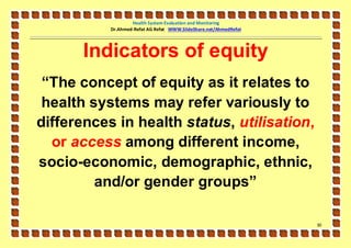 Health System Evaluation and Monitoring
           Dr.Ahmed-Refat AG Refat WWW.SlideShare.net/AhmedRefat




       Indicators of equity
 “The concept of equity as it relates to
 health systems may refer variously to
differences in health status, utilisation,
  or access among different income,
socio-economic, demographic, ethnic,
         and/or gender groups”

                                                                   31
 