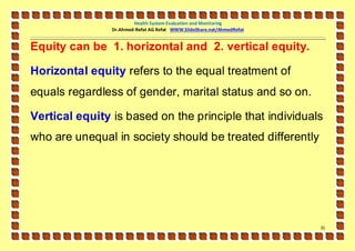Health System Evaluation and Monitoring
                Dr.Ahmed-Refat AG Refat WWW.SlideShare.net/AhmedRefat


Equity can be 1. horizontal and 2. vertical equity.

Horizontal equity refers to the equal treatment of
equals regardless of gender, marital status and so on.

Vertical equity is based on the principle that individuals
who are unequal in society should be treated differently




                                                                        31
 