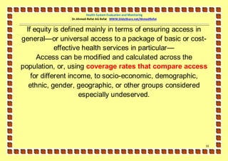 Health System Evaluation and Monitoring
                Dr.Ahmed-Refat AG Refat WWW.SlideShare.net/AhmedRefat


  If equity is defined mainly in terms of ensuring access in
general—or universal access to a package of basic or cost-
             effective health services in particular—
      Access can be modified and calculated across the
population, or, using coverage rates that compare access
    for different income, to socio-economic, demographic,
   ethnic, gender, geographic, or other groups considered
                      especially undeserved.




                                                                        33
 