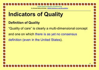 Health System Evaluation and Monitoring
                Dr.Ahmed-Refat AG Refat WWW.SlideShare.net/AhmedRefat




Indicators of Quality
Definition of Quality
“Quality of care” is clearly a multi-dimensional concept
and one on which there is as yet no consensus
definition (even in the United States).




                                                                        35
 