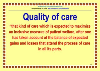 Health System Evaluation and Monitoring
             Dr.Ahmed-Refat AG Refat WWW.SlideShare.net/AhmedRefat




        Quality of care
“that kind of care which is expected to maximize
an inclusive measure of patient welfare, after one
  has taken account of the balance of expected
gains and losses that attend the process of care
                  in all its parts.


                                                                     36
 
