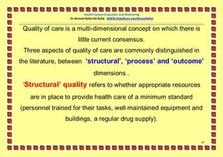 Health System Evaluation and Monitoring
                  Dr.Ahmed-Refat AG Refat WWW.SlideShare.net/AhmedRefat


 Quality of care is a multi-dimensional concept on which there is
                      little current consensus.
 Three aspects of quality of care are commonly distinguished in
the literature, between ‘structural’, ‘process’ and ‘outcome’
                                dimensions .
 ‘Structural’ quality refers to whether appropriate resources
   are in place to provide health care of a minimum standard
(personnel trained for their tasks, well maintained equipment and
                buildings, a regular drug supply).


                                                                          37
 