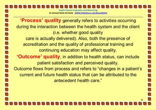 Health System Evaluation and Monitoring
                 Dr.Ahmed-Refat AG Refat WWW.SlideShare.net/AhmedRefat


   ‘Process’ quality generally refers to activities occurring
 during the interaction between the health system and the client
                     (i.e. whether good quality
      care is actually delivered). Also, both the presence of
    accreditation and the quality of professional training and
             continuing education may affect quality.
 ‘Outcome’ quality, in addition to health status, can include
           patient satisfaction and perceived quality.
Outcome flows from process and refers to “changes in a patient’s
  current and future health status that can be attributed to the
                    antecedent health care.”



                                                                         38
 