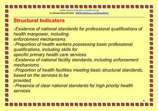 Health System Evaluation and Monitoring
                   Dr.Ahmed-Refat AG Refat WWW.SlideShare.net/AhmedRefat


Structural Indicators
! Existence of national standards for professional qualifications of
health manpower, including
enforcement mechanisms
! Proportion of health workers possessing basic professional
qualifications, including skills for
specific primary health care services
! Existence of national facility standards, including enforcement
mechanisms
! Proportion of health facilities meeting basic structural standards,
based on the services to be
provided
! Presence of clear national standards for high priority health
services

                                                                           39
 
