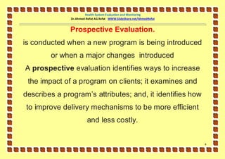 Health System Evaluation and Monitoring
              Dr.Ahmed-Refat AG Refat WWW.SlideShare.net/AhmedRefat


              Prospective Evaluation.
is conducted when a new program is being introduced
        or when a major changes introduced
A prospective evaluation identifies ways to increase
 the impact of a program on clients; it examines and
describes a program’s attributes; and, it identifies how
to improve delivery mechanisms to be more efficient
                        and less costly.


                                                                      4
 
