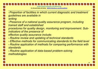 Health System Evaluation and Monitoring
                  Dr.Ahmed-Refat AG Refat WWW.SlideShare.net/AhmedRefat


! Proportion of facilities in which current diagnostic and treatment
guidelines are available in
writing
! Presence of a national quality assurance program, including
trained staff and established
procedures for quality design, monitoring and improvement. Sub-
indicators of the presence of
effective quality assurance include:
> Routine review and updating of technical standards
> Effective methods for communicating standards to the field level
> Routine application of methods for comparing performance with
standards
> Routine application of data-based problem-solving
methodologies

                                                                          41
 