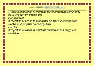Health System Evaluation and Monitoring
                  Dr.Ahmed-Refat AG Refat WWW.SlideShare.net/AhmedRefat


> Routine  application of methods for incorporating community
input into system design and
management
! Proportion of health facilities that did not experience drug
stockouts during the preceding three
months
! Proportion of cases in which all recommended drugs are
available




                                                                          41
 