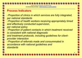Health System Evaluation and Monitoring
                  Dr.Ahmed-Refat AG Refat WWW.SlideShare.net/AhmedRefat


Process Indicators
! Proportion of clinics in which services are fully integrated,
per national standards
! Proportion of health workers receiving appropriately timed
and effectively conducted supervision,
per national policy
! Proportion of patient contacts in which treatment received
is consistent with national diagnostic
and treatment protocols, including guidelines for client-
provider interaction
! Proportion of referrals made and consummated in
accordance with national guidelines and
standards
                                                                          42
 