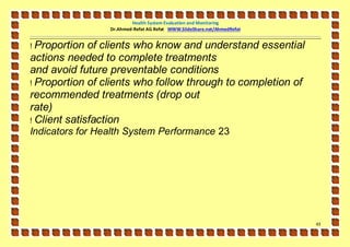 Health System Evaluation and Monitoring
                 Dr.Ahmed-Refat AG Refat WWW.SlideShare.net/AhmedRefat


! Proportion of clients who know and understand essential
actions needed to complete treatments
and avoid future preventable conditions
! Proportion of clients who follow through to completion of
recommended treatments (drop out
rate)
! Client satisfaction
Indicators for Health System Performance 23




                                                                         43
 