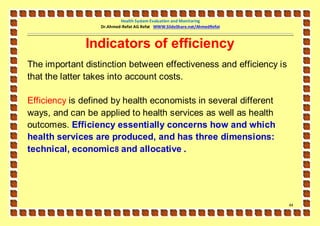 Health System Evaluation and Monitoring
                  Dr.Ahmed-Refat AG Refat WWW.SlideShare.net/AhmedRefat



              Indicators of efficiency
The important distinction between effectiveness and efficiency is
that the latter takes into account costs.

Efficiency is defined by health economists in several different
ways, and can be applied to health services as well as health
outcomes. Efficiency essentially concerns how and which
health services are produced, and has three dimensions:
technical, economic8 and allocative .




                                                                          44
 