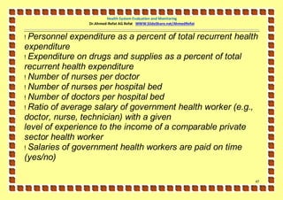 Health System Evaluation and Monitoring
                 Dr.Ahmed-Refat AG Refat WWW.SlideShare.net/AhmedRefat


! Personnel expenditure as a percent of total recurrent health
expenditure
! Expenditure on drugs and supplies as a percent of total
recurrent health expenditure
! Number of nurses per doctor
! Number of nurses per hospital bed
! Number of doctors per hospital bed
! Ratio of average salary of government health worker (e.g.,
doctor, nurse, technician) with a given
level of experience to the income of a comparable private
sector health worker
! Salaries of government health workers are paid on time
(yes/no)

                                                                         47
 