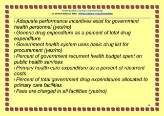 Health System Evaluation and Monitoring
                Dr.Ahmed-Refat AG Refat WWW.SlideShare.net/AhmedRefat


! Adequate performance incentives exist for government
health personnel (yes/no)
! Generic drug expenditure as a percent of total drug
expenditure
! Government health system uses basic drug list for
procurement (yes/no)
! Percent of government recurrent health budget spent on
public health services
! Primary health care expenditure as a percent of recurrent
costs
! Percent of total government drug expenditures allocated to
primary care facilities
! Fees are charged in all facilities (yes/no)


                                                                        48
 