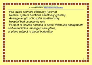 Health System Evaluation and Monitoring
                Dr.Ahmed-Refat AG Refat WWW.SlideShare.net/AhmedRefat


! Fee levels promote efficiency (yes/no)
! Referral system functions effectively (yes/no)
! Average length of hospital inpatient stay
! Hospital bed occupancy rate
! Percent of insured enrolled in plans which use copayments
and deductibles, managed care plans,
or plans subject to global budgeting




                                                                        49
 