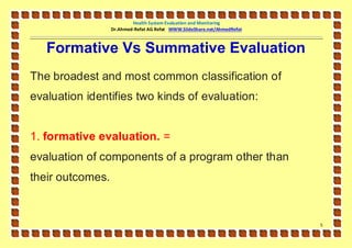 Health System Evaluation and Monitoring
                  Dr.Ahmed-Refat AG Refat WWW.SlideShare.net/AhmedRefat



   Formative Vs Summative Evaluation
The broadest and most common classification of
evaluation identifies two kinds of evaluation:


1. formative evaluation. =
evaluation of components of a program other than
their outcomes.


                                                                          5
 