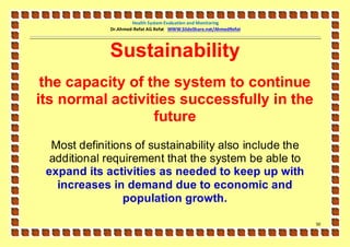 Health System Evaluation and Monitoring
              Dr.Ahmed-Refat AG Refat WWW.SlideShare.net/AhmedRefat




             Sustainability
 the capacity of the system to continue
its normal activities successfully in the
                  future
  Most definitions of sustainability also include the
  additional requirement that the system be able to
 expand its activities as needed to keep up with
   increases in demand due to economic and
                 population growth.

                                                                      51
 