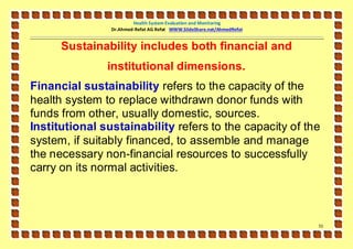 Health System Evaluation and Monitoring
                Dr.Ahmed-Refat AG Refat WWW.SlideShare.net/AhmedRefat


      Sustainability includes both financial and
               institutional dimensions.
Financial sustainability refers to the capacity of the
health system to replace withdrawn donor funds with
funds from other, usually domestic, sources.
Institutional sustainability refers to the capacity of the
system, if suitably financed, to assemble and manage
the necessary non-financial resources to successfully
carry on its normal activities.



                                                                        51
 