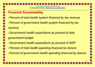 Health System Evaluation and Monitoring
                   Dr.Ahmed-Refat AG Refat WWW.SlideShare.net/AhmedRefat


Financial Sustainability
!   Percent of total health system financed by tax revenue
!   Percent of government health system financed by tax
revenue
!   Government health expenditure as percent of total
government budget
!   Government health expenditure as percent of GDP
!   Percent of total health spending financed by donors
!   Percent of government health spending financed by donors

                                                                           53
 