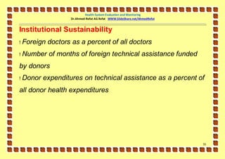 Health System Evaluation and Monitoring
                    Dr.Ahmed-Refat AG Refat WWW.SlideShare.net/AhmedRefat


Institutional Sustainability
!   Foreign doctors as a percent of all doctors
!   Number of months of foreign technical assistance funded
by donors
!   Donor expenditures on technical assistance as a percent of
all donor health expenditures




                                                                            55
 