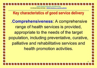 Health System Evaluation and Monitoring
            Dr.Ahmed-Refat AG Refat WWW.SlideShare.net/AhmedRefat



  Key characteristics of good service delivery

 .Comprehensiveness: A comprehensive
   range of health services is provided,
   appropriate to the needs of the target
population, including preventative, curative,
  palliative and rehabilitative services and
          health promotion activities.

                                                                    57
 