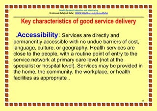 Health System Evaluation and Monitoring
                Dr.Ahmed-Refat AG Refat WWW.SlideShare.net/AhmedRefat



   Key characteristics of good service delivery

.Accessibility: Services are directly and
permanently accessible with no undue barriers of cost,
language, culture, or geography. Health services are
close to the people, with a routine point of entry to the
service network at primary care level (not at the
specialist or hospital level). Services may be provided in
the home, the community, the workplace, or health
facilities as appropriate .



                                                                        58
 