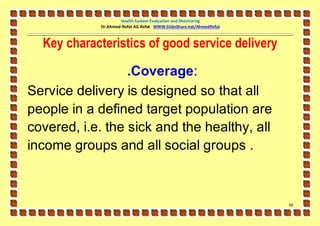 Health System Evaluation and Monitoring
            Dr.Ahmed-Refat AG Refat WWW.SlideShare.net/AhmedRefat



  Key characteristics of good service delivery

                  .Coverage:
Service delivery is designed so that all
people in a defined target population are
covered, i.e. the sick and the healthy, all
income groups and all social groups .



                                                                    59
 