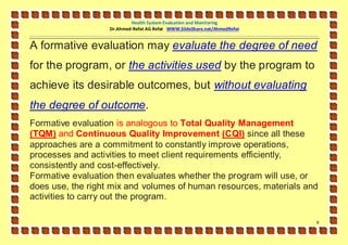 Health System Evaluation and Monitoring
                   Dr.Ahmed-Refat AG Refat WWW.SlideShare.net/AhmedRefat


A formative evaluation may evaluate the degree of need
for the program, or the activities used by the program to
achieve its desirable outcomes, but without evaluating
the degree of outcome.
Formative evaluation is analogous to Total Quality Management
(TQM) and Continuous Quality Improvement (CQI) since all these
approaches are a commitment to constantly improve operations,
processes and activities to meet client requirements efficiently,
consistently and cost-effectively.
Formative evaluation then evaluates whether the program will use, or
does use, the right mix and volumes of human resources, materials and
activities to carry out the program.

                                                                           6
 