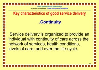 Health System Evaluation and Monitoring
            Dr.Ahmed-Refat AG Refat WWW.SlideShare.net/AhmedRefat



  Key characteristics of good service delivery

                       .Continuity

 Service delivery is organized to provide an
individual with continuity of care across the
network of services, health conditions,
levels of care, and over the life-cycle.


                                                                    61
 