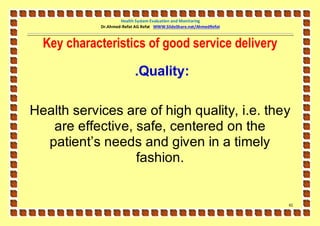 Health System Evaluation and Monitoring
            Dr.Ahmed-Refat AG Refat WWW.SlideShare.net/AhmedRefat



  Key characteristics of good service delivery

                           .Quality:

Health services are of high quality, i.e. they
   are effective, safe, centered on the
  patient’s needs and given in a timely
                  fashion.


                                                                    61
 