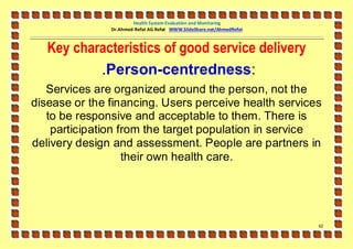 Health System Evaluation and Monitoring
               Dr.Ahmed-Refat AG Refat WWW.SlideShare.net/AhmedRefat



   Key characteristics of good service delivery
           .Person-centredness:
   Services are organized around the person, not the
disease or the financing. Users perceive health services
   to be responsive and acceptable to them. There is
    participation from the target population in service
delivery design and assessment. People are partners in
                   their own health care.




                                                                       62
 