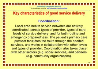 Health System Evaluation and Monitoring
              Dr.Ahmed-Refat AG Refat WWW.SlideShare.net/AhmedRefat



 Key characteristics of good service delivery
                        Coordination:
    Local area health service networks are actively
 coordinated, across types of provider, types of care,
  levels of service delivery, and for both routine and
emergency preparedness. The patient’s primary care
   provider facilitates the route through the needed
services, and works in collaboration with other levels
and types of provider. Coordination also takes place
with other sectors (e.g. social services) and partners
            (e.g. community organizations).
                                                                      63
 