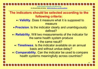 Health System Evaluation and Monitoring
               Dr.Ahmed-Refat AG Refat WWW.SlideShare.net/AhmedRefat


The indicators should be selected according to the
                following criteria:
      ! Validity. Does it measure what it is supposed to
                              measure
   Precision. Is the indicator clearly and unambiguously
                              defined?
  ! Reliability. Will two measurements of the indicator for
                the same health system produce
                         the same result?
    ! Timeliness. Is the indicator available on an annual
                 basis and without undue delay?
  ! Comparability. Can the indicator be used to compare
         health systems meaningfully across countries?

                                                                       65
 