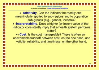 Health System Evaluation and Monitoring
              Dr.Ahmed-Refat AG Refat WWW.SlideShare.net/AhmedRefat


         ! Additivity. Can the indicator be readily and
   meaningfully applied to sub-regions and to population
              sub-groups (e.g., gender, income)?
 ! Interpretability. Does a higher (or lower) value of the
indicator consistently imply that a health system performs
                               better?
     ! Cost. Is the cost manageable? There is often an
unavoidable tradeoff between cost, on the one hand, and
    validity, reliability, and timeliness, on the other hand.




                                                                      66
 
