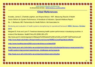 Health System Evaluation and Monitoring
                               Dr.Ahmed-Refat AG Refat WWW.SlideShare.net/AhmedRefat


                                          Cited References
Knowles, James C.,Charlotte Leighton, and Wayne Stinson, 1997. Measuring Results of Health
Sector Reform for System Performance: A Handbook of Indicators. Special Initiatives Report
No. 1. Bethesda, MD: Partnerships for Health Reform, Abt Associates Inc

Monitoring and evaluation of health systems strengthening An operational framework WHO, Geneva. October
2010
Margaret El. Kruk and Lynn P. Freedman.Assessing health system performance in developing countries: A
review of the literature. Health Policy 85 (2008) 263–276
http://www.ppmrn.net/storage/ppmrn/Margaret%20Elizabeth%20Kruk%20Lynn%20P.%20Freedman.pdf
/http://ocw.jhsph .edu/index.cfm/go/viewCourse/course/HSRE/coursePage/lectureNotes

/http://www.healthsystems2020.org/content/resource/detail/528

http://www.euro.who.int/en/who -we-are/partners/observatory/studies/performance -measurement-for -
health-system-improvement-experiences,-challenges-and-prospects

http://www.euro.who.int/en/who -we-are/partners/observatory/studies



                                                                                                          67
 