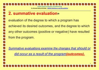 Health System Evaluation and Monitoring
               Dr.Ahmed-Refat AG Refat WWW.SlideShare.net/AhmedRefat



2. summative evaluation=
evaluation of the degree to which a program has
achieved its desired outcomes, and the degree to which
any other outcomes (positive or negative) have resulted
from the program.


Summative evaluations examine the changes that should or
   did occur as a result of the program(outcomes).

                                                                       7
 