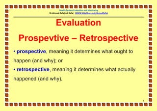 Health System Evaluation and Monitoring
               Dr.Ahmed-Refat AG Refat WWW.SlideShare.net/AhmedRefat




                    Evaluation
  Prospevtive – Retrospective
• prospective, meaning it determines what ought to
happen (and why); or
• retrospective, meaning it determines what actually
happened (and why).



                                                                       8
 