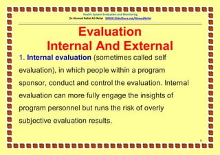 Health System Evaluation and Monitoring
                Dr.Ahmed-Refat AG Refat WWW.SlideShare.net/AhmedRefat




              Evaluation
        Internal And External
1. Internal evaluation (sometimes called self
evaluation), in which people within a program
sponsor, conduct and control the evaluation. Internal
evaluation can more fully engage the insights of
program personnel but runs the risk of overly
subjective evaluation results.

                                                                        9
 