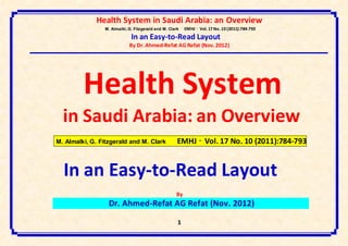 Health System in Saudi Arabia: an Overview
                M. Almalki, G. Fitzgerald and M. Clark   EMHJ • Vol. 17 No. 10 (2011):784-793
                             In an Easy-to-Read Layout
                            By Dr. Ahmed-Refat AG Refat (Nov. 2012)




         Health System
  in Saudi Arabia: an Overview
M. Almalki, G. Fitzgerald and M. Clark               EMHJ • Vol. 17 No. 10 (2011):784-793


  In an Easy-to-Read Layout
                                                    By
                  Dr. Ahmed-Refat AG Refat (Nov. 2012)

                                                     1
 