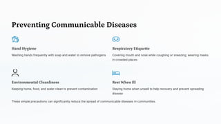 Preventing Communicable Diseases
Hand Hygiene
Washing hands frequently with soap and water to remove pathogens
Respiratory Etiquette
Covering mouth and nose while coughing or sneezing; wearing masks
in crowded places
Environmental Cleanliness
Keeping home, food, and water clean to prevent contamination
Rest When Ill
Staying home when unwell to help recovery and prevent spreading
disease
These simple precautions can significantly reduce the spread of communicable diseases in communities.
 