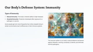 Our Body's Defense System: Immunity
Types of Immunity
Natural Immunity: The body's inherent ability to fight diseases
Acquired Immunity: Protection developed after exposure to a
pathogen or vaccine
Some people get sick more frequently than others despite living in
similar environments due to differences in their immune systems.
The immune system is our body's natural defense mechanism
against diseases, working constantly to identify and eliminate
harmful pathogens.
 