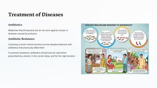Treatment of Diseases
Antibiotics
Medicines that kill bacteria but do not work against viruses or
diseases caused by protozoa
Antibiotic Resistance
A growing concern where bacteria survive despite treatment with
antibiotics that previously killed them
To prevent resistance, antibiotics should only be used when
prescribed by a doctor, in the correct dose, and for the right duration
 