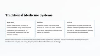 Traditional Medicine Systems
Ayurveda
Ancient Indian system focusing on
balance between body, mind, and spirit
Uses herbs, oils, and minerals for
treatment and emphasizes daily and
seasonal routines
Siddha
Traditional system from South India
focusing on balance of bodily elements
Uses herbal preparations, minerals, and
metals for treatment
Unani
System based on Greek medicine that
came to India through Persian influence
Focuses on maintaining balance of bodily
humors through natural remedies
These traditional systems focus on a holistic approach to health, emphasizing prevention and natural remedies. While helpful for some
conditions and everyday well-being, they may not be effective for all diseases at all stages.
 