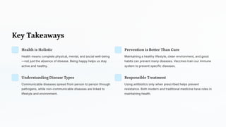 Key Takeaways
Health is Holistic
Health means complete physical, mental, and social well-being
4not just the absence of disease. Being happy helps us stay
active and healthy.
Prevention is Better Than Cure
Maintaining a healthy lifestyle, clean environment, and good
habits can prevent many diseases. Vaccines train our immune
system to prevent specific diseases.
Understanding Disease Types
Communicable diseases spread from person to person through
pathogens, while non-communicable diseases are linked to
lifestyle and environment.
Responsible Treatment
Using antibiotics only when prescribed helps prevent
resistance. Both modern and traditional medicine have roles in
maintaining health.
 