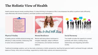 The Holistic View of Health
Health extends beyond merely avoiding illness; it's about thriving in all aspects of life. It encompasses the ability to perform tasks efficiently,
cope effectively with diverse situations, and foster positive social interactions.
Physical Vitality
A healthy person exhibits physical energy and
efficiency in daily activities, embracing a life
of action and accomplishment.
Mental Resilience
Mental well-being allows individuals to
navigate challenges, adapt to different
circumstances, and maintain emotional
balance.
Social Harmony
True health includes the capacity to connect
positively with others, building strong
relationships and integrating well within
society.
Traditional knowledge systems, such as Ayurveda, emphasize a holistic perspective, teaching that genuine health is achieved through a delicate
balance of body, mind, and surroundings, supported by mindful daily routines and seasonal practices.
 