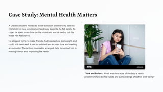 Case Study: Mental Health Matters
A Grade 8 student moved to a new school in another city. With no
friends in his new environment and busy parents, he felt lonely. To
cope, he spent more time on his phone and social media, but this
made him feel worse.
He stopped trying to make friends, had headaches, lost weight, and
could not sleep well. A doctor advised less screen time and meeting
a counsellor. The school counsellor arranged help to support him in
making friends and improving his health.
Think and Reflect: What was the cause of the boy's health
problems? How did his habits and surroundings affect his well-being?
 