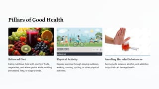 Pillars of Good Health
Balanced Diet
Eating nutritious food with plenty of fruits,
vegetables, and whole grains while avoiding
processed, fatty, or sugary foods.
Physical Activity
Regular exercise through playing outdoors,
walking, running, cycling, or other physical
activities.
Avoiding Harmful Substances
Saying no to tobacco, alcohol, and addictive
drugs that can damage health.
 