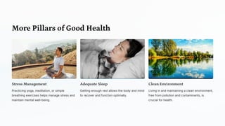 More Pillars of Good Health
Stress Management
Practicing yoga, meditation, or simple
breathing exercises helps manage stress and
maintain mental well-being.
Adequate Sleep
Getting enough rest allows the body and mind
to recover and function optimally.
Clean Environment
Living in and maintaining a clean environment,
free from pollution and contaminants, is
crucial for health.
 