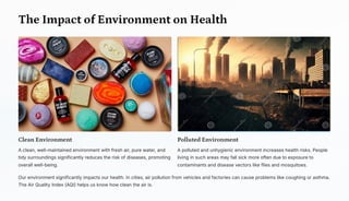 The Impact of Environment on Health
Clean Environment
A clean, well-maintained environment with fresh air, pure water, and
tidy surroundings significantly reduces the risk of diseases, promoting
overall well-being.
Polluted Environment
A polluted and unhygienic environment increases health risks. People
living in such areas may fall sick more often due to exposure to
contaminants and disease vectors like flies and mosquitoes.
Our environment significantly impacts our health. In cities, air pollution from vehicles and factories can cause problems like coughing or asthma.
The Air Quality Index (AQI) helps us know how clean the air is.
 
