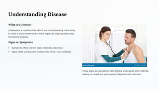 Understanding Disease
What is a Disease?
A disease is a condition that affects the normal working of the body
or mind. It occurs when one or more organs or organ systems stop
functioning properly.
Signs vs. Symptoms
Symptoms: What we feel (pain, tiredness, dizziness)
Signs: What can be seen or measured (fever, rash, swelling)
These signs and symptoms help doctors understand what might be
making us unwell and guide proper diagnosis and treatment.
 