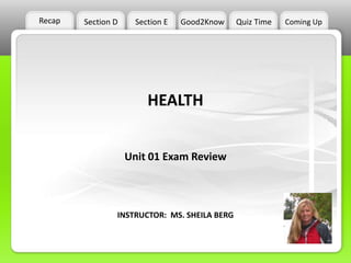 Recap   Section D     Section E   Good2Know   Quiz Time   Coming Up




                         HEALTH


                    Unit 01 Exam Review



                INSTRUCTOR: MS. SHEILA BERG
 