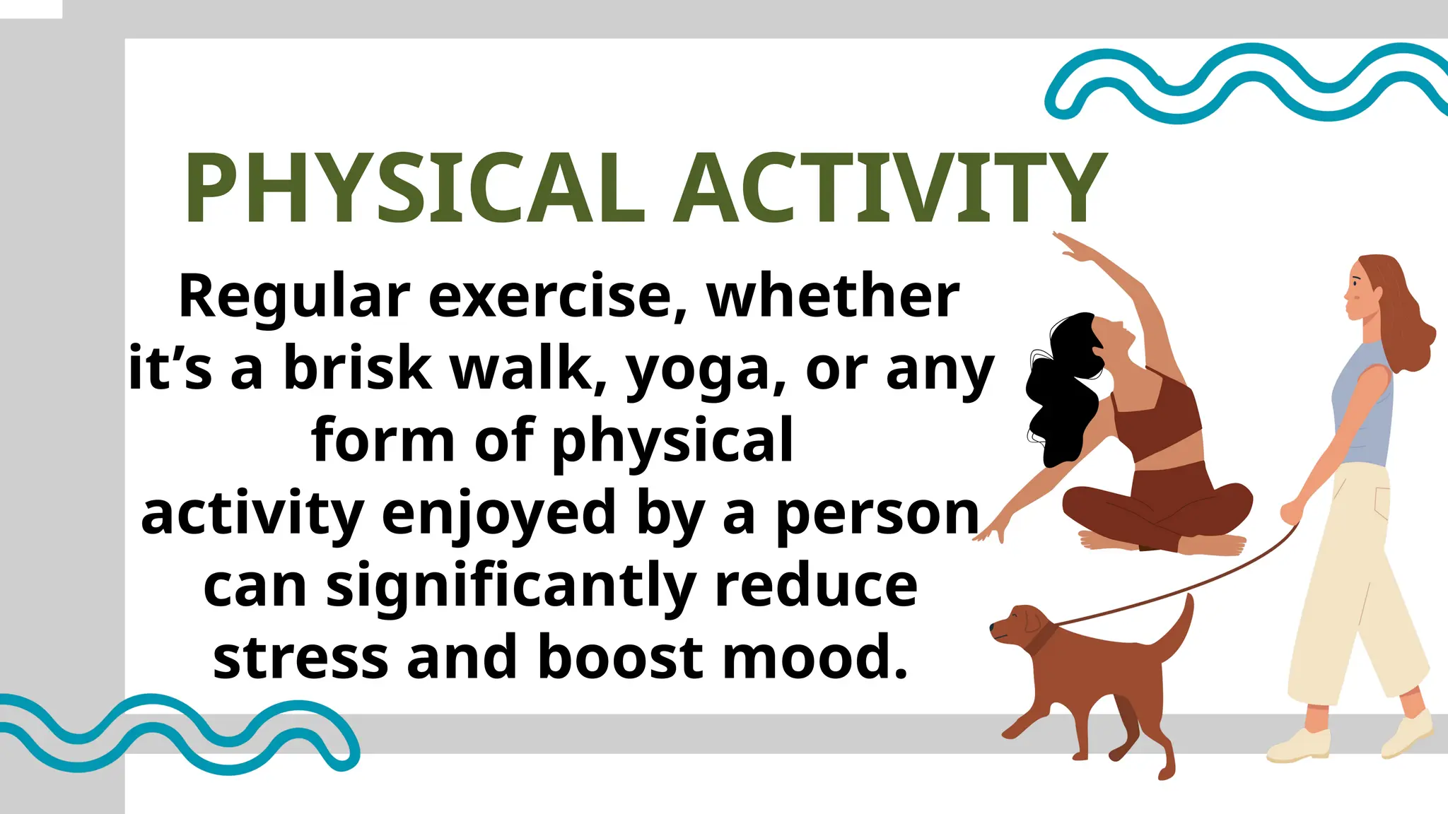 PHYSICAL ACTIVITY
Regular exercise, whether
it’s a brisk walk, yoga, or any
form of physical
activity enjoyed by a person
can significantly reduce
stress and boost mood.
 